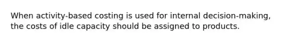 When activity-based costing is used for internal decision-making, the costs of idle capacity should be assigned to products.