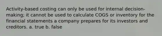 Activity-based costing can only be used for internal decision-making; it cannot be used to calculate COGS or inventory for the financial statements a company prepares for its investors and creditors. a. true b. false