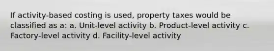 If activity-based costing is used, property taxes would be classified as a: a. Unit-level activity b. Product-level activity c. Factory-level activity d. Facility-level activity