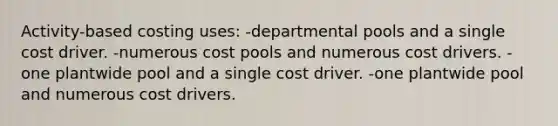 Activity-based costing uses: -departmental pools and a single cost driver. -numerous cost pools and numerous cost drivers. -one plantwide pool and a single cost driver. -one plantwide pool and numerous cost drivers.