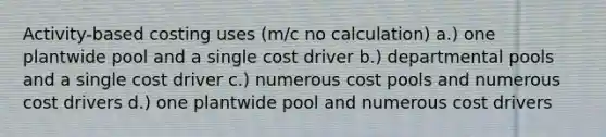 Activity-based costing uses (m/c no calculation) a.) one plantwide pool and a single cost driver b.) departmental pools and a single cost driver c.) numerous cost pools and numerous cost drivers d.) one plantwide pool and numerous cost drivers