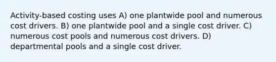 Activity-based costing uses A) one plantwide pool and numerous cost drivers. B) one plantwide pool and a single cost driver. C) numerous cost pools and numerous cost drivers. D) departmental pools and a single cost driver.