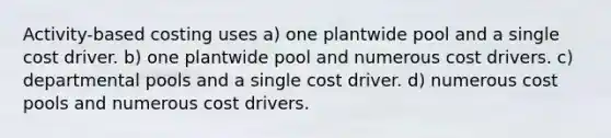 Activity-based costing uses a) one plantwide pool and a single cost driver. b) one plantwide pool and numerous cost drivers. c) departmental pools and a single cost driver. d) numerous cost pools and numerous cost drivers.