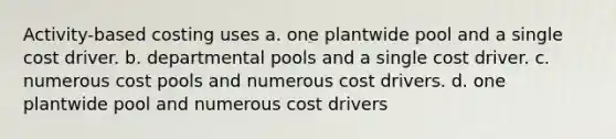 Activity-based costing uses a. one plantwide pool and a single cost driver. b. departmental pools and a single cost driver. c. numerous cost pools and numerous cost drivers. d. one plantwide pool and numerous cost drivers