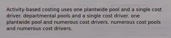 Activity-based costing uses one plantwide pool and a single cost driver. departmental pools and a single cost driver. one plantwide pool and numerous cost drivers. numerous cost pools and numerous cost drivers.