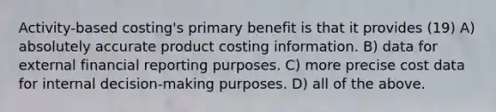 Activity-based costing's primary benefit is that it provides (19) A) absolutely accurate product costing information. B) data for external financial reporting purposes. C) more precise cost data for internal decision-making purposes. D) all of the above.