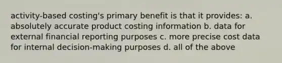 activity-based costing's primary benefit is that it provides: a. absolutely accurate product costing information b. data for external financial reporting purposes c. more precise cost data for internal decision-making purposes d. all of the above