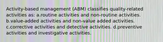 Activity-based management (ABM) classifies quality-related activities as: a.routine activities and non-routine activities. b.value-added activities and non-value added activities. c.corrective activities and detective activities. d.preventive activities and investigative activities.