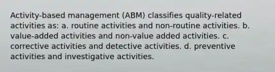 Activity-based management (ABM) classifies quality-related activities as: a. routine activities and non-routine activities. b. value-added activities and non-value added activities. c. corrective activities and detective activities. d. preventive activities and investigative activities.