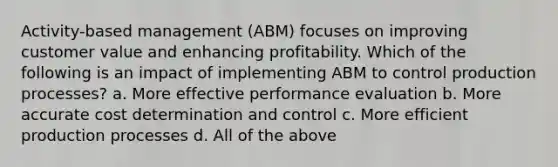 Activity-based management (ABM) focuses on improving customer value and enhancing profitability. Which of the following is an impact of implementing ABM to control production processes? a. More effective performance evaluation b. More accurate cost determination and control c. More efficient production processes d. All of the above