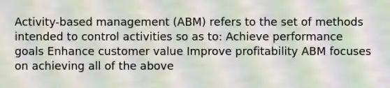 Activity-based management (ABM) refers to the set of methods intended to control activities so as to: Achieve performance goals Enhance customer value Improve profitability ABM focuses on achieving all of the above