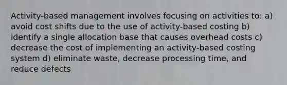 Activity-based management involves focusing on activities to: a) avoid cost shifts due to the use of activity-based costing b) identify a single allocation base that causes overhead costs c) decrease the cost of implementing an activity-based costing system d) eliminate waste, decrease processing time, and reduce defects