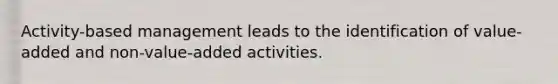 Activity-based management leads to the identification of value-added and non-value-added activities.