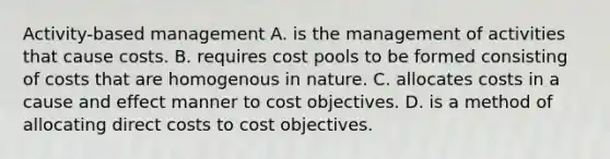 Activity-based management A. is the management of activities that cause costs. B. requires cost pools to be formed consisting of costs that are homogenous in nature. C. allocates costs in a cause and effect manner to cost objectives. D. is a method of allocating direct costs to cost objectives.