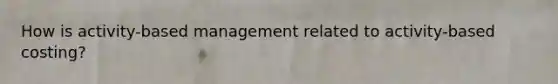 How is activity-based management related to activity-based costing?