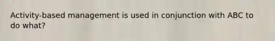 Activity-based management is used in conjunction with ABC to do what?