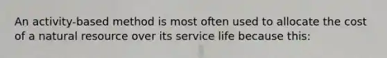 An activity-based method is most often used to allocate the cost of a natural resource over its service life because this: