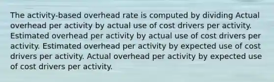 The activity-based overhead rate is computed by dividing Actual overhead per activity by actual use of cost drivers per activity. Estimated overhead per activity by actual use of cost drivers per activity. Estimated overhead per activity by expected use of cost drivers per activity. Actual overhead per activity by expected use of cost drivers per activity.