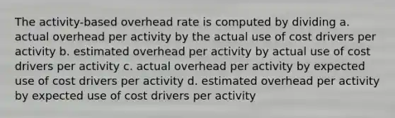 The activity-based overhead rate is computed by dividing a. actual overhead per activity by the actual use of cost drivers per activity b. estimated overhead per activity by actual use of cost drivers per activity c. actual overhead per activity by expected use of cost drivers per activity d. estimated overhead per activity by expected use of cost drivers per activity