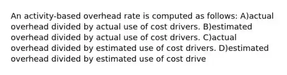 An activity-based overhead rate is computed as follows: A)actual overhead divided by actual use of cost drivers. B)estimated overhead divided by actual use of cost drivers. C)actual overhead divided by estimated use of cost drivers. D)estimated overhead divided by estimated use of cost drive