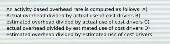 An activity-based overhead rate is computed as follows: A) Actual overhead divided by actual use of cost drivers B) estimated overhead divided by actual use of cost drivers C) actual overhead divided by estimated use of cost drivers D) estimated overhead divided by estimated use of cost drivers