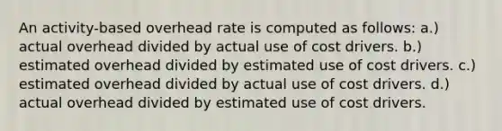 An activity-based overhead rate is computed as follows: a.) actual overhead divided by actual use of cost drivers. b.) estimated overhead divided by estimated use of cost drivers. c.) estimated overhead divided by actual use of cost drivers. d.) actual overhead divided by estimated use of cost drivers.