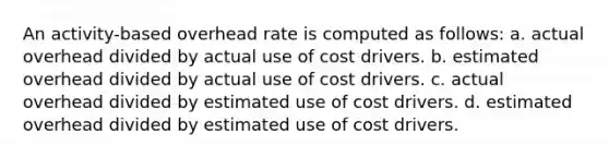 An activity-based overhead rate is computed as follows: a. actual overhead divided by actual use of cost drivers. b. estimated overhead divided by actual use of cost drivers. c. actual overhead divided by estimated use of cost drivers. d. estimated overhead divided by estimated use of cost drivers.