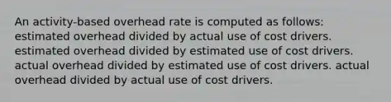 An activity-based overhead rate is computed as follows: estimated overhead divided by actual use of cost drivers. estimated overhead divided by estimated use of cost drivers. actual overhead divided by estimated use of cost drivers. actual overhead divided by actual use of cost drivers.