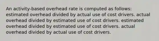 An activity-based overhead rate is computed as follows: estimated overhead divided by actual use of cost drivers. actual overhead divided by estimated use of cost drivers. estimated overhead divided by estimated use of cost drivers. actual overhead divided by actual use of cost drivers.