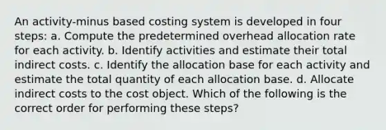 An activity-minus based costing system is developed in four​ steps: a. Compute the predetermined overhead allocation rate for each activity. b. Identify activities and estimate their total indirect costs. c. Identify the allocation base for each activity and estimate the total quantity of each allocation base. d. Allocate indirect costs to the cost object. Which of the following is the correct order for performing these​ steps?