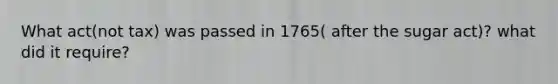 What act(not tax) was passed in 1765( after the sugar act)? what did it require?