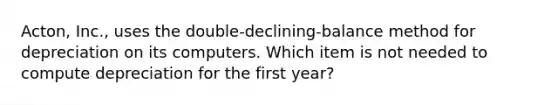 Acton​, ​Inc., uses the​ double-declining-balance method for depreciation on its computers. Which item is not needed to compute depreciation for the first​ year?