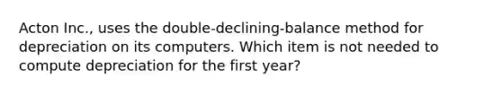 ​Acton Inc., uses the​ double-declining-balance method for depreciation on its computers. Which item is not needed to compute depreciation for the first​ year?