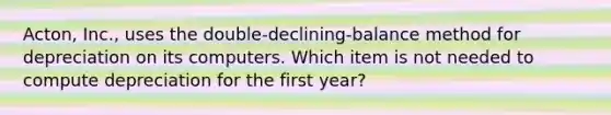 ​Acton, Inc., uses the​ double-declining-balance method for depreciation on its computers. Which item is not needed to compute depreciation for the first​ year?