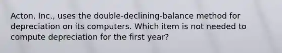 Acton, Inc., uses the double-declining-balance method for depreciation on its computers. Which item is not needed to compute depreciation for the first year?