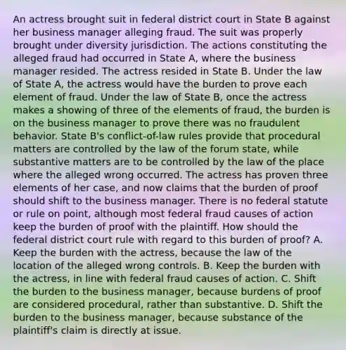 An actress brought suit in federal district court in State B against her business manager alleging fraud. The suit was properly brought under diversity jurisdiction. The actions constituting the alleged fraud had occurred in State A, where the business manager resided. The actress resided in State B. Under the law of State A, the actress would have the burden to prove each element of fraud. Under the law of State B, once the actress makes a showing of three of the elements of fraud, the burden is on the business manager to prove there was no fraudulent behavior. State B's conflict-of-law rules provide that procedural matters are controlled by the law of the forum state, while substantive matters are to be controlled by the law of the place where the alleged wrong occurred. The actress has proven three elements of her case, and now claims that the burden of proof should shift to the business manager. There is no federal statute or rule on point, although most federal fraud causes of action keep the burden of proof with the plaintiff. How should the federal district court rule with regard to this burden of proof? A. Keep the burden with the actress, because the law of the location of the alleged wrong controls. B. Keep the burden with the actress, in line with federal fraud causes of action. C. Shift the burden to the business manager, because burdens of proof are considered procedural, rather than substantive. D. Shift the burden to the business manager, because substance of the plaintiff's claim is directly at issue.