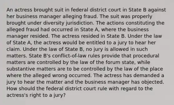 An actress brought suit in federal district court in State B against her business manager alleging fraud. The suit was properly brought under diversity jurisdiction. The actions constituting the alleged fraud had occurred in State A, where the business manager resided. The actress resided in State B. Under the law of State A, the actress would be entitled to a jury to hear her claim. Under the law of State B, no jury is allowed in such matters. State B's conflict-of-law rules provide that procedural matters are controlled by the law of the forum state, while substantive matters are to be controlled by the law of the place where the alleged wrong occurred. The actress has demanded a jury to hear the matter and the business manager has objected. How should the federal district court rule with regard to the actress's right to a jury?