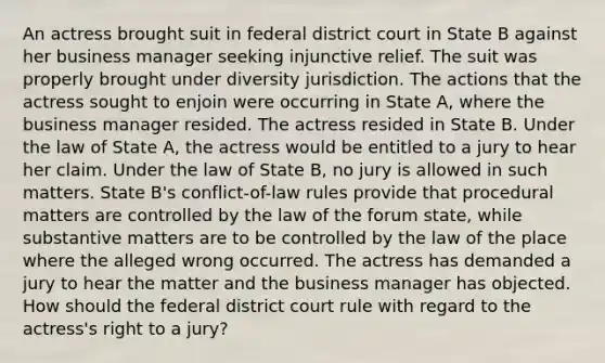 An actress brought suit in federal district court in State B against her business manager seeking injunctive relief. The suit was properly brought under diversity jurisdiction. The actions that the actress sought to enjoin were occurring in State A, where the business manager resided. The actress resided in State B. Under the law of State A, the actress would be entitled to a jury to hear her claim. Under the law of State B, no jury is allowed in such matters. State B's conflict-of-law rules provide that procedural matters are controlled by the law of the forum state, while substantive matters are to be controlled by the law of the place where the alleged wrong occurred. The actress has demanded a jury to hear the matter and the business manager has objected. How should the federal district court rule with regard to the actress's right to a jury?