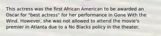 This actress was the first African American to be awarded an Oscar for "best actress" for her performance in Gone With the Wind. However, she was not allowed to attend the movie's premier in Atlanta due to a No Blacks policy in the theater.