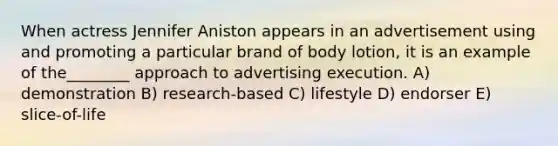 When actress Jennifer Aniston appears in an advertisement using and promoting a particular brand of body lotion, it is an example of the________ approach to advertising execution. A) demonstration B) research-based C) lifestyle D) endorser E) slice-of-life