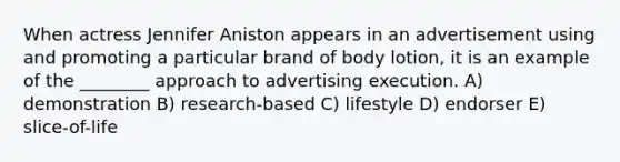 When actress Jennifer Aniston appears in an advertisement using and promoting a particular brand of body lotion, it is an example of the ________ approach to advertising execution. A) demonstration B) research-based C) lifestyle D) endorser E) slice-of-life