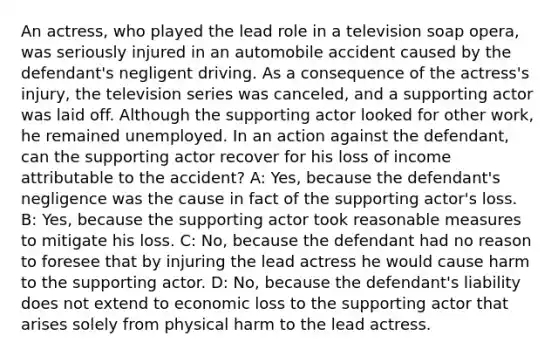 An actress, who played the lead role in a television soap opera, was seriously injured in an automobile accident caused by the defendant's negligent driving. As a consequence of the actress's injury, the television series was canceled, and a supporting actor was laid off. Although the supporting actor looked for other work, he remained unemployed. In an action against the defendant, can the supporting actor recover for his loss of income attributable to the accident? A: Yes, because the defendant's negligence was the cause in fact of the supporting actor's loss. B: Yes, because the supporting actor took reasonable measures to mitigate his loss. C: No, because the defendant had no reason to foresee that by injuring the lead actress he would cause harm to the supporting actor. D: No, because the defendant's liability does not extend to economic loss to the supporting actor that arises solely from physical harm to the lead actress.