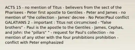 ACTS 15 - no mention of Titus - believers from the sect of the Pharisees - Peter first apostle to Gentiles - Peter and James - no mention of "the collection - James' decree - No Peter/Paul conflict GALATIANS 2 - important : Titus not circumcised - "false brothers" - Paul is the apostle to the Gentiles - James, Cephas, and John: the "pillars" " - request for Paul's collection - no mention of any other with the four prohibitions prohibition - conflict with Peter emphasized