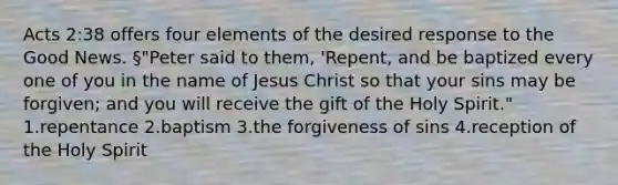 Acts 2:38 offers four elements of the desired response to the Good News. §"Peter said to them, 'Repent, and be baptized every one of you in the name of Jesus Christ so that your sins may be forgiven; and you will receive the gift of the Holy Spirit." 1.repentance 2.baptism 3.the forgiveness of sins 4.reception of the Holy Spirit