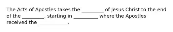 The Acts of Apostles takes the _________ of Jesus Christ to the end of the _________, starting in __________ where the Apostles received the ____________.