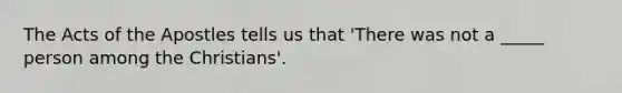 The Acts of the Apostles tells us that 'There was not a _____ person among the Christians'.