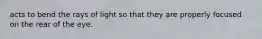 acts to bend the rays of light so that they are properly focused on the rear of the eye.