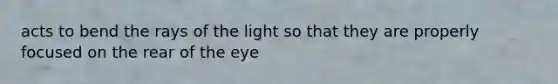 acts to bend the rays of the light so that they are properly focused on the rear of the eye