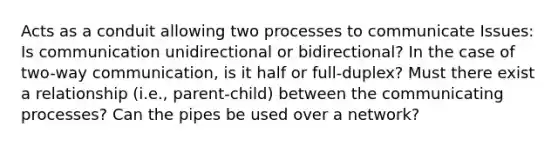 Acts as a conduit allowing two processes to communicate Issues: Is communication unidirectional or bidirectional? In the case of two-way communication, is it half or full-duplex? Must there exist a relationship (i.e., parent-child) between the communicating processes? Can the pipes be used over a network?