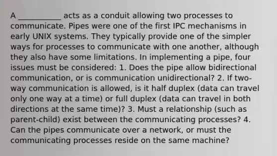 A ___________ acts as a conduit allowing two processes to communicate. Pipes were one of the first IPC mechanisms in early UNIX systems. They typically provide one of the simpler ways for processes to communicate with one another, although they also have some limitations. In implementing a pipe, four issues must be considered: 1. Does the pipe allow bidirectional communication, or is communication unidirectional? 2. If two-way communication is allowed, is it half duplex (data can travel only one way at a time) or full duplex (data can travel in both directions at the same time)? 3. Must a relationship (such as parent-child) exist between the communicating processes? 4. Can the pipes communicate over a network, or must the communicating processes reside on the same machine?